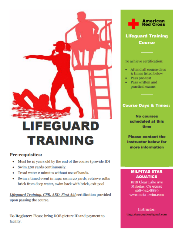 + American Red Cross Lifeguard Training Course To achieve certification: Attend all course days & times listed below Pass pre-test Pass written and practical exams Course Days & Times: No courses scheduled at this LIFEGUARD time Please contact the TRAINING instructor below for more information Pre-requisites: Must be 15 years old by the end of the course (provide ID) Swim 300 yards continuously Tread water 2 minutes without use of hands. MILPITAS STAR AQUATICS Swim a timed event in 1:40: swim 20 yards, retrieve 10lbs brick from deep water, swim back with brieck, exit pool 1818 Clear Lake Ave Milpitas, CA 95035 408-942-8889 www.msta-swim.com Lifequard Training, CPR. AED, First Aid certification provided upon passing the course. Instructor: tiago staraquaties@gmail.com To Register: Please bring DOB pieture ID and payment to facility